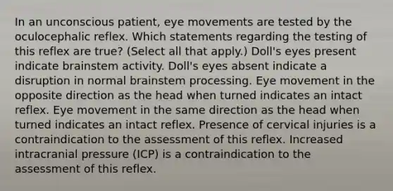 In an unconscious patient, eye movements are tested by the oculocephalic reflex. Which statements regarding the testing of this reflex are true? (Select all that apply.) Doll's eyes present indicate brainstem activity. Doll's eyes absent indicate a disruption in normal brainstem processing. Eye movement in the opposite direction as the head when turned indicates an intact reflex. Eye movement in the same direction as the head when turned indicates an intact reflex. Presence of cervical injuries is a contraindication to the assessment of this reflex. Increased intracranial pressure (ICP) is a contraindication to the assessment of this reflex.