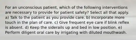 For an unconscious patient, which of the following interventions are necessary to provide for patient safety? Select all that apply. a) Talk to the patient as you provide care. b) Incorporate more touch in the plan of care. c) Give frequent eye care if blink reflex is absent. d) Keep the siderails up and bed in low position. e) Perform diligent oral care by irrigating with diluted mouthwash.