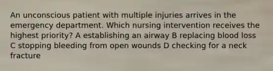 An unconscious patient with multiple injuries arrives in the emergency department. Which nursing intervention receives the highest priority? A establishing an airway B replacing blood loss C stopping bleeding from open wounds D checking for a neck fracture