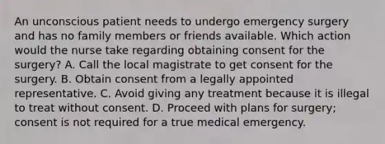 An unconscious patient needs to undergo emergency surgery and has no family members or friends available. Which action would the nurse take regarding obtaining consent for the surgery? A. Call the local magistrate to get consent for the surgery. B. Obtain consent from a legally appointed representative. C. Avoid giving any treatment because it is illegal to treat without consent. D. Proceed with plans for surgery; consent is not required for a true medical emergency.