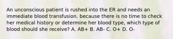 An unconscious patient is rushed into the ER and needs an immediate blood transfusion. because there is no time to check her medical history or determine her blood type, which type of blood should she receive? A. AB+ B. AB- C. O+ D. O-