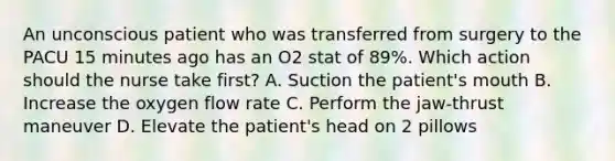 An unconscious patient who was transferred from surgery to the PACU 15 minutes ago has an O2 stat of 89%. Which action should the nurse take first? A. Suction the patient's mouth B. Increase the oxygen flow rate C. Perform the jaw-thrust maneuver D. Elevate the patient's head on 2 pillows