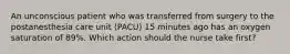 An unconscious patient who was transferred from surgery to the postanesthesia care unit (PACU) 15 minutes ago has an oxygen saturation of 89%. Which action should the nurse take first?