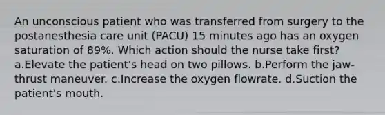 An unconscious patient who was transferred from surgery to the postanesthesia care unit (PACU) 15 minutes ago has an oxygen saturation of 89%. Which action should the nurse take first? a.Elevate the patient's head on two pillows. b.Perform the jaw-thrust maneuver. c.Increase the oxygen flowrate. d.Suction the patient's mouth.