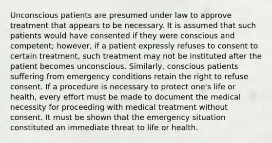 Unconscious patients are presumed under law to approve treatment that appears to be necessary. It is assumed that such patients would have consented if they were conscious and competent; however, if a patient expressly refuses to consent to certain treatment, such treatment may not be instituted after the patient becomes unconscious. Similarly, conscious patients suffering from emergency conditions retain the right to refuse consent. If a procedure is necessary to protect one's life or health, every effort must be made to document the medical necessity for proceeding with medical treatment without consent. It must be shown that the emergency situation constituted an immediate threat to life or health.