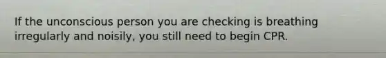 If the unconscious person you are checking is breathing irregularly and noisily, you still need to begin CPR.