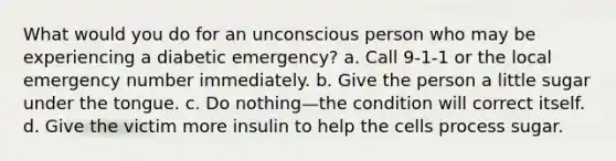 What would you do for an unconscious person who may be experiencing a diabetic emergency? a. Call 9-1-1 or the local emergency number immediately. b. Give the person a little sugar under the tongue. c. Do nothing—the condition will correct itself. d. Give the victim more insulin to help the cells process sugar.