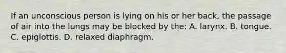 If an unconscious person is lying on his or her back, the passage of air into the lungs may be blocked by the: A. larynx. B. tongue. C. epiglottis. D. relaxed diaphragm.