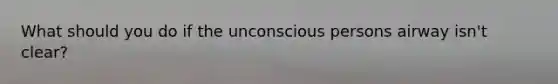 What should you do if the unconscious persons airway isn't clear?