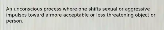 An unconscious process where one shifts sexual or aggressive impulses toward a more acceptable or less threatening object or person.