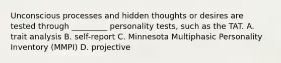 Unconscious processes and hidden thoughts or desires are tested through _________ personality tests, such as the TAT. A. trait analysis B. self-report C. Minnesota Multiphasic Personality Inventory (MMPI) D. projective