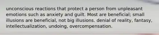 unconscious reactions that protect a person from unpleasant emotions such as anxiety and guilt. Most are beneficial; small illusions are beneficial, not big illusions. denial of reality, fantasy, intellectualization, undoing, overcompensation.