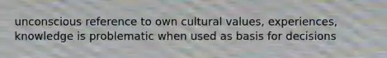 unconscious reference to own <a href='https://www.questionai.com/knowledge/kyz76nVU9o-cultural-values' class='anchor-knowledge'>cultural values</a>, experiences, knowledge is problematic when used as basis for decisions