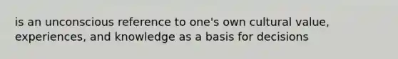 is an unconscious reference to one's own cultural value, experiences, and knowledge as a basis for decisions