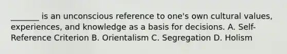 _______ is an unconscious reference to one's own cultural values, experiences, and knowledge as a basis for decisions. A. Self-Reference Criterion B. Orientalism C. Segregation D. Holism