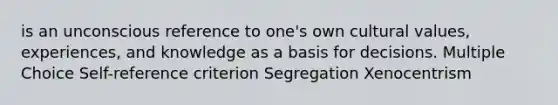 is an unconscious reference to one's own cultural values, experiences, and knowledge as a basis for decisions. Multiple Choice Self-reference criterion Segregation Xenocentrism