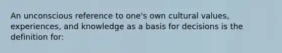 An unconscious reference to one's own cultural values, experiences, and knowledge as a basis for decisions is the definition for: