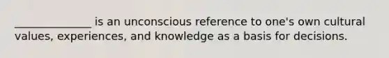 ______________ is an unconscious reference to one's own cultural values, experiences, and knowledge as a basis for decisions.