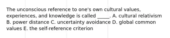 The unconscious reference to one's own cultural values, experiences, and knowledge is called _____. A. cultural relativism B. power distance C. uncertainty avoidance D. global common values E. the self-reference criterion