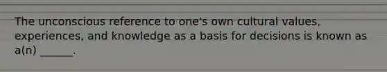 The unconscious reference to one's own cultural values, experiences, and knowledge as a basis for decisions is known as a(n) ______.