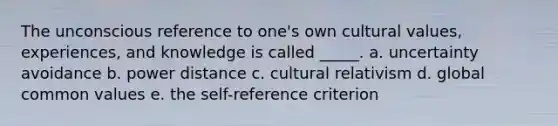 The unconscious reference to one's own cultural values, experiences, and knowledge is called _____. a. uncertainty avoidance b. power distance c. cultural relativism d. global common values e. the self-reference criterion