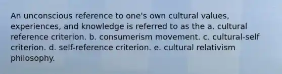 An unconscious reference to one's own <a href='https://www.questionai.com/knowledge/kyz76nVU9o-cultural-values' class='anchor-knowledge'>cultural values</a>, experiences, and knowledge is referred to as the a. cultural reference criterion. b. consumerism movement. c. cultural-self criterion. d. self-reference criterion. e. cultural relativism philosophy.