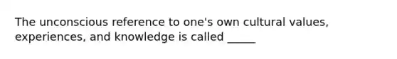 The unconscious reference to one's own cultural values, experiences, and knowledge is called _____