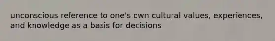 unconscious reference to one's own cultural values, experiences, and knowledge as a basis for decisions