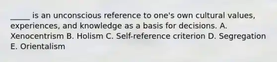 _____ is an unconscious reference to one's own cultural values, experiences, and knowledge as a basis for decisions. A. Xenocentrism B. Holism C. Self-reference criterion D. Segregation E. Orientalism