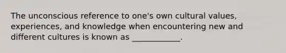 The unconscious reference to one's own cultural values, experiences, and knowledge when encountering new and different cultures is known as ____________.