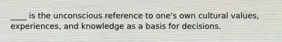 ____ is the unconscious reference to one's own cultural values, experiences, and knowledge as a basis for decisions.