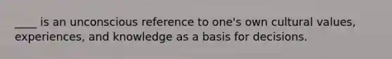 ____ is an unconscious reference to one's own cultural values, experiences, and knowledge as a basis for decisions.