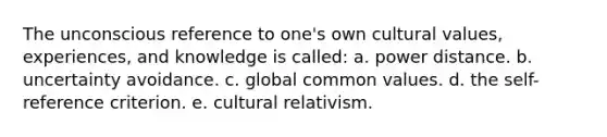 The unconscious reference to one's own cultural values, experiences, and knowledge is called: a. power distance. b. uncertainty avoidance. c. global common values. d. the self-reference criterion. e. cultural relativism.