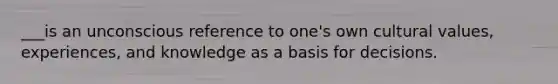 ___is an unconscious reference to one's own cultural values, experiences, and knowledge as a basis for decisions.