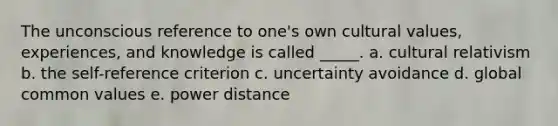 The unconscious reference to one's own cultural values, experiences, and knowledge is called _____. a. cultural relativism b. the self-reference criterion c. uncertainty avoidance d. global common values e. power distance