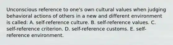 Unconscious reference to one's own cultural values when judging behavioral actions of others in a new and different environment is called: A. self-reference culture. B. self-reference values. C. self-reference criterion. D. self-reference customs. E. self-reference environment.