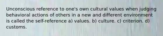 Unconscious reference to one's own cultural values when judging behavioral actions of others in a new and different environment is called the self-reference a) values. b) culture. c) criterion. d) customs.