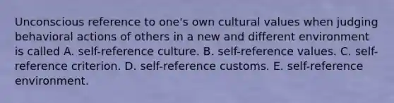 Unconscious reference to one's own cultural values when judging behavioral actions of others in a new and different environment is called A. self-reference culture. B. self-reference values. C. self-reference criterion. D. self-reference customs. E. self-reference environment.