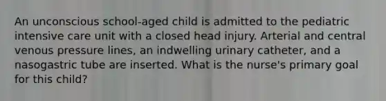 An unconscious school-aged child is admitted to the pediatric intensive care unit with a closed head injury. Arterial and central venous pressure lines, an indwelling urinary catheter, and a nasogastric tube are inserted. What is the nurse's primary goal for this child?