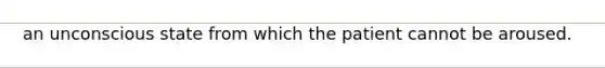 an unconscious state from which the patient cannot be aroused.