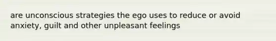 are unconscious strategies the ego uses to reduce or avoid anxiety, guilt and other unpleasant feelings