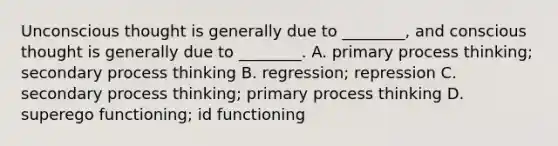 Unconscious thought is generally due to ________, and conscious thought is generally due to ________. A. primary process thinking; secondary process thinking B. regression; repression C. secondary process thinking; primary process thinking D. superego functioning; id functioning