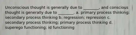 Unconscious thought is generally due to ________, and conscious thought is generally due to ________. a. primary process thinking; secondary process thinking b. regression; repression c. secondary process thinking; primary process thinking d. superego functioning; id functioning