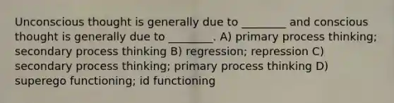 Unconscious thought is generally due to ________ and conscious thought is generally due to ________. A) primary process thinking; secondary process thinking B) regression; repression C) secondary process thinking; primary process thinking D) superego functioning; id functioning