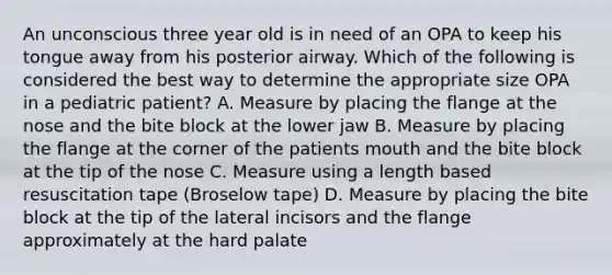 An unconscious three year old is in need of an OPA to keep his tongue away from his posterior airway. Which of the following is considered the best way to determine the appropriate size OPA in a pediatric patient? A. Measure by placing the flange at the nose and the bite block at the lower jaw B. Measure by placing the flange at the corner of the patients mouth and the bite block at the tip of the nose C. Measure using a length based resuscitation tape (Broselow tape) D. Measure by placing the bite block at the tip of the lateral incisors and the flange approximately at the hard palate