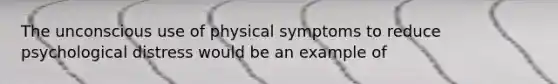 The unconscious use of physical symptoms to reduce psychological distress would be an example of