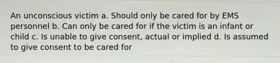 An unconscious victim a. Should only be cared for by EMS personnel b. Can only be cared for if the victim is an infant or child c. Is unable to give consent, actual or implied d. Is assumed to give consent to be cared for