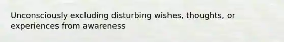 Unconsciously excluding disturbing wishes, thoughts, or experiences from awareness