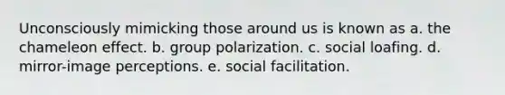 Unconsciously mimicking those around us is known as a. the chameleon effect. b. group polarization. c. social loafing. d. mirror-image perceptions. e. social facilitation.