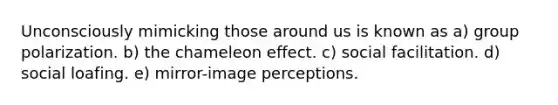 Unconsciously mimicking those around us is known as a) group polarization. b) the chameleon effect. c) social facilitation. d) social loafing. e) mirror-image perceptions.